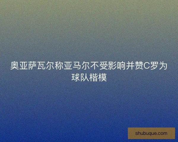 奥亚萨瓦尔称亚马尔不受影响并赞C罗为球队楷模