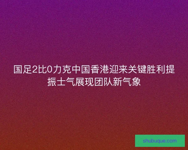 国足2比0力克中国香港迎来关键胜利提振士气展现团队新气象