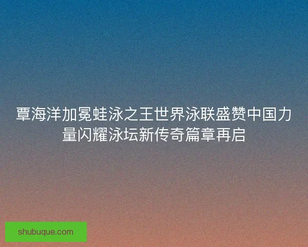 覃海洋加冕蛙泳之王世界泳联盛赞中国力量闪耀泳坛新传奇篇章再启