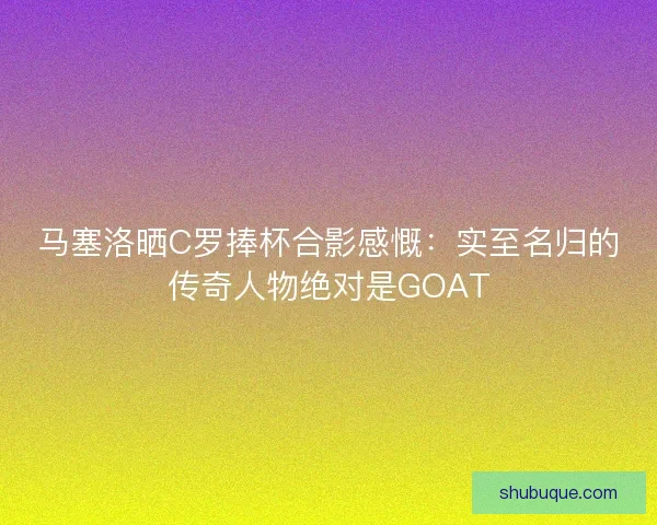 马塞洛晒C罗捧杯合影感慨：实至名归的传奇人物绝对是GOAT