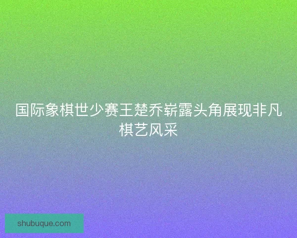 国际象棋世少赛王楚乔崭露头角展现非凡棋艺风采