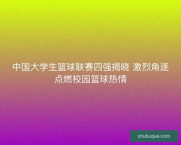 中国大学生篮球联赛四强揭晓 激烈角逐点燃校园篮球热情